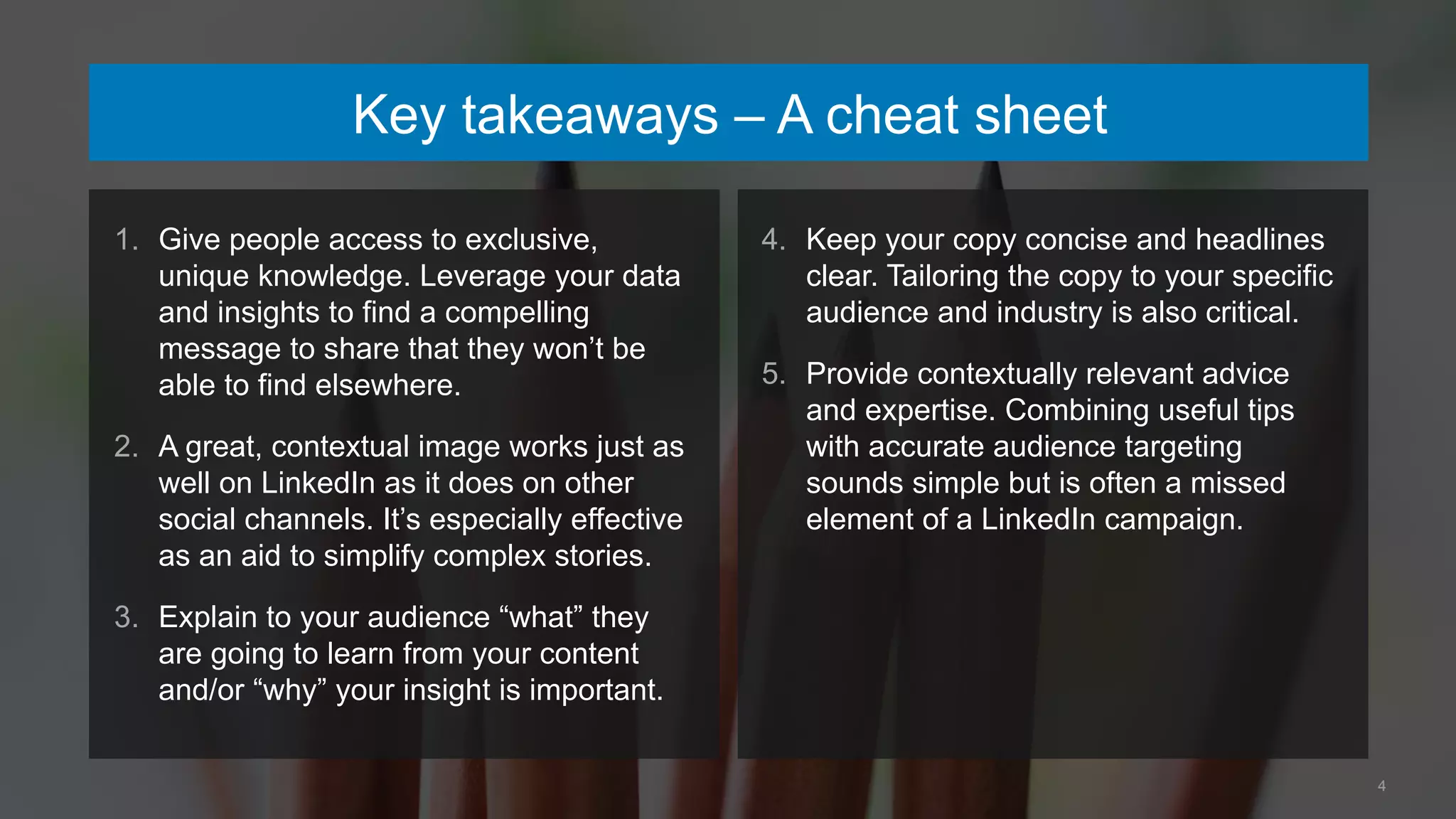 4
Key takeaways – A cheat sheet
1. Give people access to exclusive,
unique knowledge. Leverage your data
and insights to find a compelling
message to share that they won’t be
able to find elsewhere.
2. A great, contextual image works just as
well on LinkedIn as it does on other
social channels. It’s especially effective
as an aid to simplify complex stories.
3. Explain to your audience “what” they
are going to learn from your content
and/or “why” your insight is important.
4. Keep your copy concise and headlines
clear. Tailoring the copy to your specific
audience and industry is also critical.
5. Provide contextually relevant advice
and expertise. Combining useful tips
with accurate audience targeting
sounds simple but is often a missed
element of a LinkedIn campaign.
 