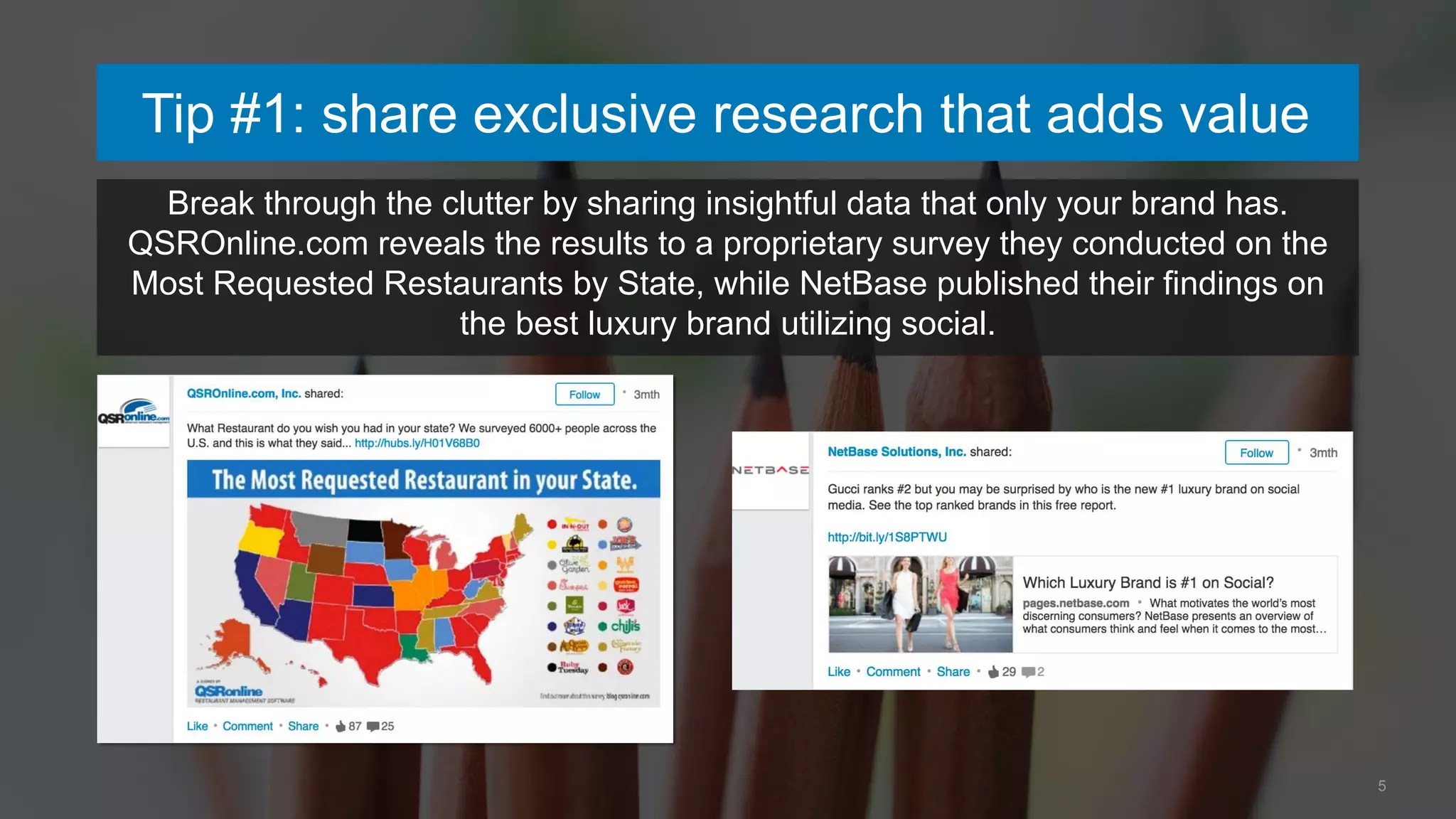 Tip #1: share exclusive research that adds value
5
Break through the clutter by sharing insightful data that only your brand has.
QSROnline.com reveals the results to a proprietary survey they conducted on the
Most Requested Restaurants by State, while NetBase published their findings on
the best luxury brand utilizing social.
 