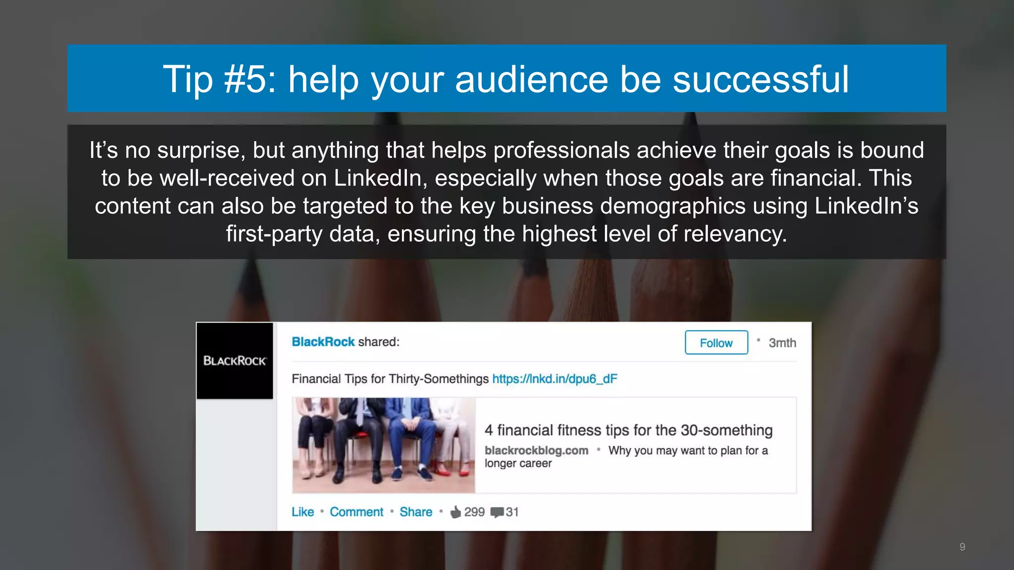 Tip #5: help your audience be successful
9
It’s no surprise, but anything that helps professionals achieve their goals is bound
to be well-received on LinkedIn, especially when those goals are financial. This
content can also be targeted to the key business demographics using LinkedIn’s
first-party data, ensuring the highest level of relevancy.
 