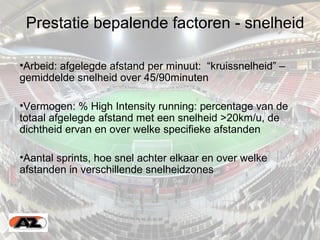 Prestatie bepalende factoren - snelheid
•Arbeid: afgelegde afstand per minuut: “kruissnelheid” –
gemiddelde snelheid over 45/90minuten
•Vermogen: % High Intensity running: percentage van de
totaal afgelegde afstand met een snelheid >20km/u, de
dichtheid ervan en over welke specifieke afstanden
•Aantal sprints, hoe snel achter elkaar en over welke
afstanden in verschillende snelheidzones
 