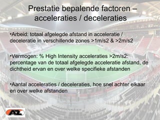 Prestatie bepalende factoren –
acceleraties / deceleraties
•Arbeid: totaal afgelegde afstand in acceleratie /
deceleratie in verschillende zones >1m/s2 & >2m/s2
•Vermogen: % High Intensity acceleraties >2m/s2:
percentage van de totaal afgelegde acceleratie afstand, de
dichtheid ervan en over welke specifieke afstanden
•Aantal acceleraties / deceleraties, hoe snel achter elkaar
en over welke afstanden
 