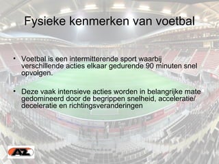 Fysieke kenmerken van voetbal
• Voetbal is een intermitterende sport waarbij
verschillende acties elkaar gedurende 90 minuten snel
opvolgen.
• Deze vaak intensieve acties worden in belangrijke mate
gedomineerd door de begrippen snelheid, acceleratie/
deceleratie en richtingsveranderingen
 