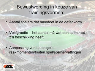 Bewustwording in keuze van
trainingsvormen:
• Aantal spelers dat meedoet in de oefenvorm
• Veldgrootte – het aantal m2 wat een speler tot
z’n beschikking heeft
• Aanpassing van spelregels –
raakmomenten/buiten spel/spelhervattingen
 