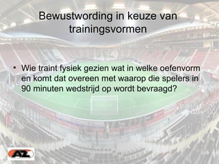 Bewustwording in keuze van
trainingsvormen
• Wie traint fysiek gezien wat in welke oefenvorm
en komt dat overeen met waarop die spelers in
90 minuten wedstrijd op wordt bevraagd?
 