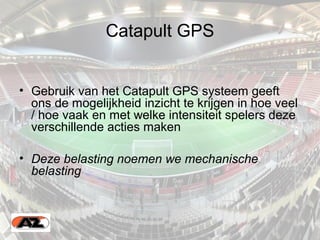 Catapult GPS
• Gebruik van het Catapult GPS systeem geeft
ons de mogelijkheid inzicht te krijgen in hoe veel
/ hoe vaak en met welke intensiteit spelers deze
verschillende acties maken
• Deze belasting noemen we mechanische
belasting
 