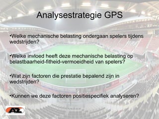 Analysestrategie GPS
•Welke mechanische belasting ondergaan spelers tijdens
wedstrijden?
•Welke invloed heeft deze mechanische belasting op
belastbaarheid-fitheid-vermoeidheid van spelers?
•Wat zijn factoren die prestatie bepalend zijn in
wedstrijden?
•Kunnen we deze factoren positiespecifiek analyseren?
•
 
