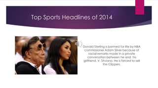 Top Sports Headlines of 2014 
Donald Sterling is banned for life by NBA 
commissioner Adam Silver because of 
racial remarks made in a private 
conversation between he and his 
girlfriend, V. Stiviano. He is forced to sell 
the Clippers. 
 