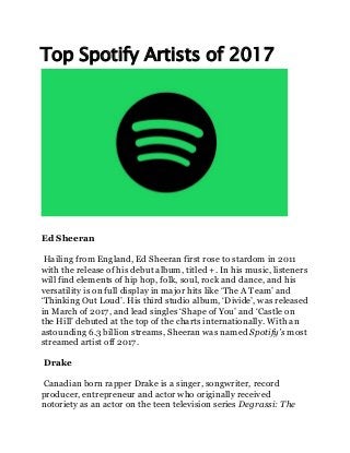 Top Spotify Artists of 2017
Ed Sheeran
Hailing from England, Ed Sheeran first rose to stardom in 2011
with the release of his debut album, titled +. In his music, listeners
will find elements of hip hop, folk, soul, rock and dance, and his
versatility is on full display in major hits like ‘The A Team’ and
‘Thinking Out Loud’. His third studio album, ‘Divide’, was released
in March of 2017, and lead singles ‘Shape of You’ and ‘Castle on
the Hill’ debuted at the top of the charts internationally. With an
astounding 6.3 billion streams, Sheeran was named Spotify’s most
streamed artist off 2017.
Drake
Canadian born rapper Drake is a singer, songwriter, record
producer, entrepreneur and actor who originally received
notoriety as an actor on the teen television series Degrassi: The
 