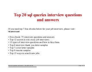 Top 20 sql queries interview questions 
and answers 
If you need top 7 free ebooks below for your job interview, please visit: 
4career.net 
• Free ebook: 75 interview questions and answers 
• Top 12 secrets to win every job interviews 
• 13 types of interview quesitons and how to face them 
• Top 8 interview thank you letter samples 
• Top 7 cover letter samples 
• Top 8 resume samples 
• Top 15 ways to search new jobs 
Interview questions and answers – free pdf download Page 1 of 29 
 