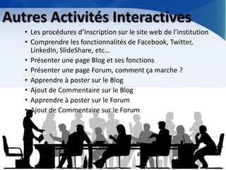 Autres Activités Interactives 
•Les procédures d’Inscription sur le site web de l’institution 
•Comprendre les fonctionnalités de Facebook, Twitter, LinkedIn, SlideShare, etc… 
•Présenter une page Blog et ses fonctions 
•Présenter une page Forum, comment ça marche ? 
•Apprendre à poster sur le Blog 
•Ajout de Commentaire sur le Blog 
•Apprendre à poster sur le Forum 
•Ajout de Commentaire sur le Forum  