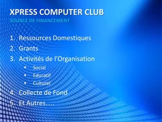 XPRESS COMPUTER CLUB SOURCE DE FINANCEMENT 
1.Ressources Domestiques 
2.Grants 
3.Activités de l’Organisation 
Social 
Educatif 
Culturel 
4.Collecte de Fond 
5.Et Autres…..  