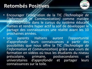 Retombés Positives 
•Encourager l’intégration de la TIC (Technologie de l’Information et Communication) comme matière incontournable dans le cursus du système éducatif Haïtien et rendre hyper actif la soif de développer le partage des connaissances une réalité avant les 10 prochaines années. 
•Les parents Haïtiens auront l’opportunité d’approfondir leurs connaissances a partir des possibilités que nous offre la TIC (Technologie de l’Information et Communication) grâce aux cours de formation en vidéos où tous les étudiants du niveau préscolaire, primaire, postsecondaires et universitaires d’approfondir et partager leurs connaissances sur la toile.  