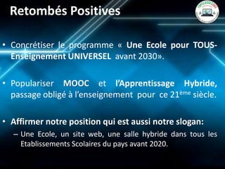 Retombés Positives 
•Concrétiser le programme « Une Ecole pour TOUS- Enseignement UNIVERSEL avant 2030». 
•Populariser MOOC et l’Apprentissage Hybride, passage obligé à l’enseignement pour ce 21ème siècle. 
•Affirmer notre position qui est aussi notre slogan: 
–Une Ecole, un site web, une salle hybride dans tous les Etablissements Scolaires du pays avant 2020.  