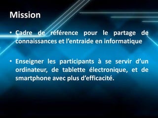 Mission 
•Cadre de référence pour le partage de connaissances et l’entraide en informatique 
•Enseigner les participants à se servir d’un ordinateur, de tablette électronique, et de smartphone avec plus d’efficacité.  