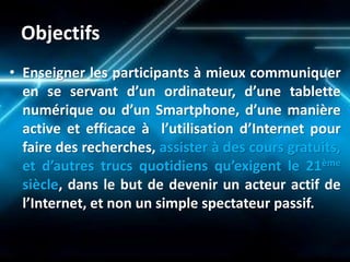 Objectifs 
•Enseigner les participants à mieux communiquer en se servant d’un ordinateur, d’une tablette numérique ou d’un Smartphone, d’une manière active et efficace à l’utilisation d’Internet pour faire des recherches, assister à des cours gratuits, et d’autres trucs quotidiens qu’exigent le 21ème siècle, dans le but de devenir un acteur actif de l’Internet, et non un simple spectateur passif. 
 