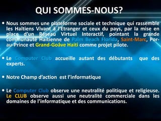 QUI SOMMES-NOUS? 
Nous sommes une plateforme sociale et technique qui rassemble les Haïtiens Vivant à l’Etranger et ceux du pays, par la mise en place d’un Réseau Virtuel Interactif, pointant la grande communauté Haïtienne de Palm Beach Florida, Saint-Marc, Por- au-Prince et Grand-Goâve Haiti comme projet pilote. 
Le Computer Club accueille autant des débutants que des experts. 
Notre Champ d’action est l’informatique 
Le Computer Club observe une neutralité politique et religieuse. Le CLUB observe aussi une neutralité commerciale dans les domaines de l’informatique et des communications.  