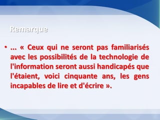 •... « Ceux qui ne seront pas familiarisés avec les possibilités de la technologie de l'information seront aussi handicapés que l'étaient, voici cinquante ans, les gens incapables de lire et d'écrire ». 
Remarque  