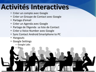 Activités Interactives 
•Créer un compte avec Google 
•Créer un Groupe de Contact avec Google 
•Partage d’email 
•Créer un Agenda avec Google 
•Partage de l’Agenda sa liste de Contact 
•Créer a Voice Number avec Google 
•Sync Contact Android Smartphone to PC 
•Hangouts 
•Google Settings 
–Google Labs 
–Etc…  