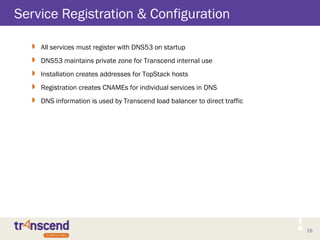 16
Service Registration & Configuration
 All services must register with DNS53 on startup
 DNS53 maintains private zone for Transcend internal use
 Installation creates addresses for TopStack hosts
 Registration creates CNAMEs for individual services in DNS
 DNS information is used by Transcend load balancer to direct traffic
 
