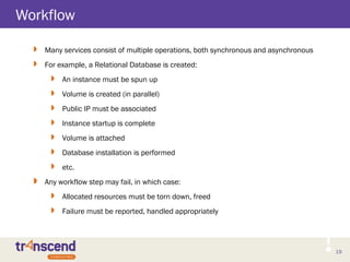 19
Workflow
19
 Many services consist of multiple operations, both synchronous and asynchronous
 For example, a Relational Database is created:
 An instance must be spun up
 Volume is created (in parallel)
 Public IP must be associated
 Instance startup is complete
 Volume is attached
 Database installation is performed
 etc.
 Any workflow step may fail, in which case:
 Allocated resources must be torn down, freed
 Failure must be reported, handled appropriately
 