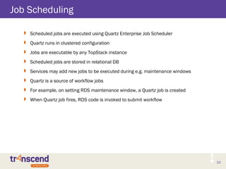 20
Job Scheduling
 Scheduled jobs are executed using Quartz Enterprise Job Scheduler
 Quartz runs in clustered configuration
 Jobs are executable by any TopStack instance
 Scheduled jobs are stored in relational DB
 Services may add new jobs to be executed during e.g. maintenance windows
 Quartz is a source of workflow jobs
 For example, on setting RDS maintenance window, a Quartz job is created
 When Quartz job fires, RDS code is invoked to submit workflow
 