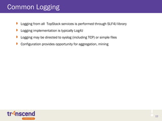 22
Common Logging
 Logging from all TopStack services is performed through SLF4J library
 Logging implementation is typically Log4J
 Logging may be directed to syslog (including TCP) or simple files
 Configuration provides opportunity for aggregation, mining
 