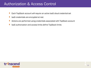 23
Authorization & Access Control
 Each TopStack account will require an active IaaS cloud credential set
 IaaS credentials are encrypted at rest
 Actions are performed using credentials associated with TopStack account
 IaaS authorization and access limits define TopStack limits
 