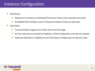 24
Instance Configuration
 Chef Server
 Deployment includes an embedded Chef server (http://www.opscode.com/chef)
 Embedded Chef includes a set of Transcend recipes to build up resources
 Chef Client
 Transcend Base Image burns a Chef client into the image
 As new instances are started by TopStack, a Chef configuration and role are injected
 Instances dial-back to TopStack as the final step of configuration to become ready
 