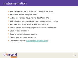28
Instrumentation
 All TopStack hosts are monitored as CloudWatch instances
 Installation process configures hosts
 Metrics are available though normal CloudWatch APIs
 All TopStack service hosts expose basic management information
 All hosted services are available, with service status
 Service workers (workflow steps) maintain “health” information
 Count of tasks processed
 Count of task with abnormal outcome
 Transactions processed per second
 Collected via metrics (http://metrics.codahale.com/)
 