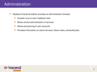 29
Administration
 TopStack Enterprise Edition provides an Administration Console
 Console runs on each TopStack host
 Allows central administration of services
 Allows provisioning of user accounts
 Provides information on active services, failure rates, scheduled jobs
 