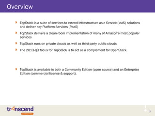 3
Overview
 TopStack is a suite of services to extend Infrastructure as a Service (IaaS) solutions
and deliver key Platform Services (PaaS)
 TopStack delivers a clean-room implementation of many of Amazon’s most popular
services
 TopStack runs on private clouds as well as third party public clouds
 The 2013-Q3 focus for TopStack is to act as a complement for OpenStack.
 TopStack is available in both a Community Edition (open source) and an Enterprise
Edition (commercial license & support).
 