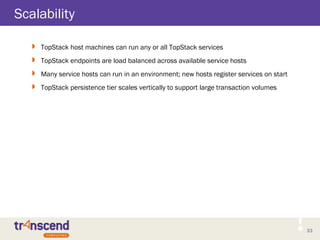 33
Scalability
 TopStack host machines can run any or all TopStack services
 TopStack endpoints are load balanced across available service hosts
 Many service hosts can run in an environment; new hosts register services on start
 TopStack persistence tier scales vertically to support large transaction volumes
 