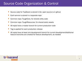 4
Source Code Organization & Control
 Source code for TopStack is stored in Git, open source is in github
 Each service is stored in a separate repo
 Common repo: ToughCore, for shared utility code
 Common repo: ToughResources, for shared static assets
 All repos have a master branch for current production code
 Tag is applied for each production release
 All repos have at least one development branch for current developmentAdditional
feature branches are created for feature development, as needed
 