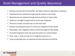 5
Build Management and Quality Assurance
 Services are built with Ant build files, with Maven tasks for dependency resolution
 Dependencies are resolved through local file copies (in dev mode)
 Dependencies are resolved through Jenkins artifacts (in build mode)
 Builds are managed through Jenkins continuous integration
 All service include unit tests that run with each build
 Services are deployed as part of continuous integration to Dev clouds
 Post deploy, Java integration tests are performed against fresh deploy
 Any failed integration tests will cause the build to be marked broken
 Once a day, a “long running” set of integration tests are run
 Long running tests spin up instances and test advanced connectivity
 