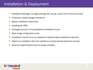 7
Installation & Deployment
 Installation package is a single package file (.tar.gz), output from continuous build
 Unpacked, install package consists of:
 Master installation shell script
 Install guide (PDF)
 Packaged services, to be deployed by installation script
 Base Image configuration script
 Installation may be re-run as needed to install/configure additional instances
 Options to installation allow the installer to include/exclude particular services
 Required supporting services are always installed
 