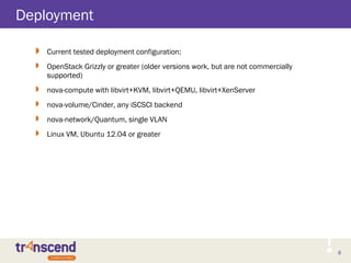 8
Deployment
 Current tested deployment configuration:
 OpenStack Grizzly or greater (older versions work, but are not commercially
supported)
 nova-compute with libvirt+KVM, libvirt+QEMU, libvirt+XenServer
 nova-volume/Cinder, any iSCSCI backend
 nova-network/Quantum, single VLAN
 Linux VM, Ubuntu 12.04 or greater
 