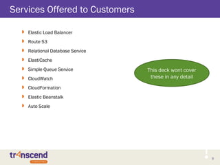 9
Services Offered to Customers
 Elastic Load Balancer
 Route 53
 Relational Database Service
 ElastiCache
 Simple Queue Service
 CloudWatch
 CloudFormation
 Elastic Beanstalk
 Auto Scale
This deck wont cover
these in any detail
 
