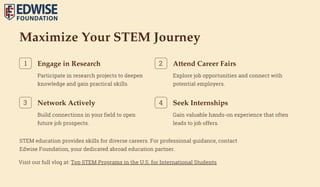 Maximize Your STEM Journey
Engage in Research
Participate in research projects to deepen
knowledge and gain practical skills.
1 Attend Career Fairs
Explore job opportunities and connect with
potential employers.
2
Network Actively
Build connections in your field to open
future job prospects.
3 Seek Internships
Gain valuable hands-on experience that often
leads to job offers.
4
STEM education provides skills for diverse careers. For professional guidance, contact
Edwise Foundation, your dedicated abroad education partner.
Visit our full vlog at: Top STEM Programs in the U.S. for International Students
 