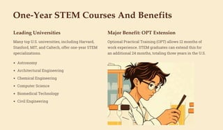 One-Year STEM Courses And Benefits
Leading Universities
Many top U.S. universities, including Harvard,
Stanford, MIT, and Caltech, offer one-year STEM
specializations.
Major Benefit: OPT Extension
Optional Practical Training (OPT) allows 12 months of
work experience. STEM graduates can extend this for
an additional 24 months, totaling three years in the U.S.
Astronomy
Architectural Engineering
Chemical Engineering
Computer Science
Biomedical Technology
Civil Engineering
 