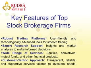 Key Features of Top
Stock Brokerage Firms
Robust Trading Platforms: User-friendly and
technologically advanced tools for smooth trading.
Expert Research Support: Insights and market
analyses to make informed decisions.
Wide Range of Services: Equities, derivatives,
mutual funds, and other financial products.
Customer-Centric Approach: Transparent, reliable,
and supportive services tailored to investors' needs.
 
