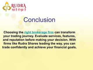 Conclusion
Choosing the right brokerage firm can transform
your trading journey. Evaluate services, features,
and reputation before making your decision. With
firms like Rudra Shares leading the way, you can
trade confidently and achieve your financial goals.
 