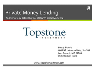 ì	
Private	Money	Lending	
An	Overview	by	Bobby	Sharma,	CTO	&	VP-Digital	Marke?ng	
www.topstoneinvestment.com	
Bobby	Sharma	
4041	NE	Lakewood	Way,	Ste	100		
Lees	Summit,	MO	64064	
650.200.8594	(Cell)	
 