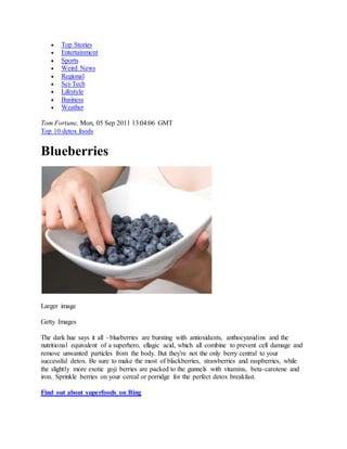  Top Stories
 Entertainment
 Sports
 Weird News
 Regional
 Sci-Tech
 Lifestyle
 Business
 Weather
Tom Fortune, Mon, 05 Sep 2011 13:04:06 GMT
Top 10 detox foods
Blueberries
Larger image
Getty Images
The dark hue says it all - blueberries are bursting with antioxidants, anthocyanidins and the
nutritional equivalent of a superhero, ellagic acid, which all combine to prevent cell damage and
remove unwanted particles from the body. But they're not the only berry central to your
successful detox. Be sure to make the most of blackberries, strawberries and raspberries, while
the slightly more exotic goji berries are packed to the gunnels with vitamins, beta-carotene and
iron. Sprinkle berries on your cereal or porridge for the perfect detox breakfast.
Find out about superfoods on Bing
 