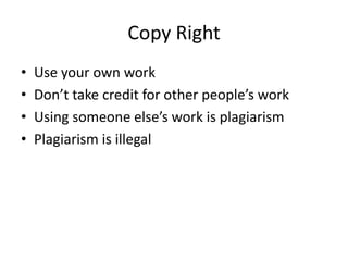 Copy Right
•   Use your own work
•   Don’t take credit for other people’s work
•   Using someone else’s work is plagiarism
•   Plagiarism is illegal
 