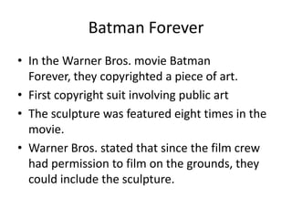 Batman Forever
• In the Warner Bros. movie Batman
  Forever, they copyrighted a piece of art.
• First copyright suit involving public art
• The sculpture was featured eight times in the
  movie.
• Warner Bros. stated that since the film crew
  had permission to film on the grounds, they
  could include the sculpture.
 