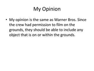 My Opinion
• My opinion is the same as Warner Bros. Since
  the crew had permission to film on the
  grounds, they should be able to include any
  object that is on or within the grounds.
 