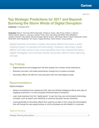 G00315910
Top Strategic Predictions for 2017 and Beyond:
Surviving the Storm Winds of Digital Disruption
Published: 14 October 2016
Analyst(s): Daryl C. Plummer, Martin Reynolds, Charles S. Golvin, Allie Young, Patrick J. Sullivan,
Alfonso Velosa, Benoit J. Lheureux, Andrew Frank, Gavin Tay, Manjunath Bhat, Peter Middleton,
Joseph Unsworth, Ray Valdes, David Furlonger, Werner Goertz, Jeff Cribbs, Mark A. Beyer, Alexander Linden,
Noah Elkin, Nick Heudecker, Tom Austin, Angela McIntyre, Fabio Chesini, Hung LeHong
Digital business innovation creates disruptive effects that have a wide-
ranging impact on people and technology. However, secondary ripple
effects will often prove to be more disruptive than the original disruption.
Digital strategists must actively identify secondary effects when planning
change.
Key Findings
■ Digital experience and engagement will draw people into nonstop virtual interactions.
■ Business innovation will create extraordinary change from mundane concepts.
■ Secondary effects will often be more disruptive than the initial digital change.
Recommendations
Digital strategists:
■ Adopt conversational user experience (UX), bots and artificial intelligence (AI) as new ways of
engaging customers in a more computer-enhanced style of interaction.
■ Learn best practices from the "digital giants" to see how they use commonplace technology
concepts, such as search and marketing, to advance disruption across industries.
■ Look specifically for secondary effects from opening up data or from using new technologies
that will change the way people behave or which processes are still needed in a business.
Table of Contents
Strategic Planning Assumptions............................................................................................................. 2
 