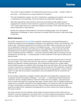 ■ The number of apps available in the Apple/Android app stores is so high — at least 2 million in
each store — that discovery is a huge impediment to adoption.
2
■ The cost of application support, not only in maintenance, upgrades and customer care, but also
in marketing to drive downloads, throw into disarray the original ROI calculations.
■ Alternative approaches lower barriers to discovery and install and offer applike levels of
engagement at a fraction of the investment, support and marketing cost. Examples include
"live" mobile wallet cards and in particular progressive web apps, which better leverage existing
brand investments in web presence.
■ Brands are investing to build presence in consumer messaging apps, such as Facebook
Messenger and iMessage, to reach customers in the apps where they spend a high percentage
of their time.
Market Implications:
Since 2010, executives at Fortune 2000 companies, witnessing the unprecedented growth in
smartphone adoption and the subsequent explosion of the application market, have declaimed, "We
need an app." Smartphone applications have birthed multi-billion-dollar companies such as Uber,
but the application market has not been an unmitigated success — some brands have invested
significant amounts to develop and market one or more applications only to discover that their
anticipated level of customer engagement failed to materialize. These companies then face the
choice of abandoning their investment — as well as inciting the likely wrath of customers who did
download and use their app — or doubling down on their investment in the hope of realizing their
desired results.
Over this period, Gartner has received a significant number of inquiries along the lines of "Should
we have an app?" and "What is the role of an app versus our mobile website?" New smartphone
features and attendant marketing techniques, such as Bluetooth beacons and mobile wallets,
prompt related requests as marketers seek to leverage these new techniques. We have also fielded
numerous inquiries from companies disappointed with the results from their application investment,
seeking to learn from the experience of companies that have hit the app jackpot. In many of these
cases, it is clear that the company's expectations were overinflated and that its investment will
never pay off.
As the number of applications available in Apple's App Store and Google Play continues to rise,
companies will face ever-greater challenges — and costs — in realizing their desired foothold on
customers' devices. Google's efforts to make the mobile web more "applike," using techniques
such as instant web apps and progressive web apps, will gain traction with companies because the
mobile web is a requisite component of their digital presence, the mechanism with the widest reach
in today's ubiquitously connected environment. Many of these companies will evaluate these
experiences against their underperforming applications and opt to reduce their losses by allowing
their apps to expire.
One clear outcome from this transition will be Apple's reluctant embrace of the mobile web as a
vehicle for customer engagement. As brands invest in a more functional and responsive mobile web
presence, Apple will add support in Safari for many of Google's mobile web innovations.
Page 10 of 29 Gartner, Inc. | G00315910
 