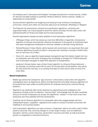 ■ An emerging set of "persuasive technologies" leverages big data from myriad sources, mobile,
IoT devices and deep analysis to positively influence behavior without coercion, ideally in a
relationship of mutual benefit.
■ Social sentiment algorithms are triggering and swaying human emotions of employees,
consumers, citizens and voters via consumer apps such as Facebook, WhatsApp or Telegram.
■ The Pokemon Go phenomenon showed how gamification algorithms, combined with
augmented reality, can induce people to leave the indoors and step into the wider world, with
potential benefits for fitness and health and for local businesses.
Several organizations already are early adopters of such persuasion algorithms:
■ JPMorgan Chase, which has racked up more than $36 billion in legal bills, introduced an
algorithm to forecast and positively influence the behavior of thousands of investment bank
and asset management employees to minimize mistaken or ethically wrong decisions.
■ Richard Branson's Virgin Atlantic airline teamed with economists in an experiment that used
influence algorithms to guide its pilots in using less fuel, resulting in savings of 6,828 metric
tons of fuel worth £3.3 million.
■ Cisco U.K. uses an algorithm-based people management app that obtains insight into how
its employees view the world, leveraging that knowledge to energize its 72,000 employees
and to persuade managers to adapt their approach to reorganization.
■ Jawbone's fitness tracker uses a Smart Coach algorithm to influence fitness behaviors —
for example, by showing users that for every 30 minutes past normal bedtime, they will be
8% less active the next day, or by sending reminders to chair-bound users to move 27%
more often.
Market Implications:
■ Mobile app stores that created the "app economy" will be taken a step further with algorithm
marketplaces (such as Algorithmia, Alteryx and Apervita) that will enable influence algorithms to
be brokered and used widely as building blocks for employee-facing (and customer-facing)
solutions.
■ Algorithms can positively alter human behavior by augmenting human intelligence and
experience, through a kind of collective "memory bank" of knowledge that has been socialized
and put to the test. Employees can access this algorithmic "wisdom" in their work to be more
productive and more satisfied with their achievement.
■ Unethical use of influence algorithms to manipulate rather than engage people will have
widespread impacts. Legislation, regulations and codes of conduct to protect consumers will
challenge IT and business leaders.
■ Use of persuasion algorithms can raise numerous "creepiness" alarms, but when used to effect
positive outcomes, they will bring changes to a wide range of areas, such as healthcare,
education, training, human resources, government, insurance and retail, as well as business
growth in a stagnated or downtrend economy.
Page 12 of 29 Gartner, Inc. | G00315910
 