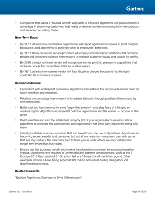 ■ Companies that adopt a "mutual benefit" approach to influence algorithms will gain competitive
advantage in discerning customers' real needs or desires and demonstrating how their products
and services can satisfy those.
Near-Term Flags:
■ By YE17, at least one commercial organization will report significant increases in profit margins
because it used algorithms to positively alter its employees' behaviors.
■ By YE18, three consumer service providers will employ interdisciplinary methods that combine
design and behavioral science interventions to increase customer loyalty and double its profits.
■ By 2018, a major software vendor will incorporate into its portfolio persuasive capabilities that
motivate people to change their attitudes and behaviors.
■ By YE19, at least one internet vendor will face litigation charges because it had thought-
controlled its customers or users.
Recommendations:
■ Experiment with and exploit persuasive algorithms that address the perpetual business need of
talent retention and attraction.
■ Prioritize the conscious improvement of employee behavior through positive influence and by
eliminating bias.
■ Build trust and transparency to avoid "algorithm aversion" and allay fears of infringing on
workers' rights. Algorithms must benefit both the organization and the worker — not one or the
other.
■ Build, maintain and own the intellectual property (IP) of your organization's mission-critical
algorithms to eliminate the potential risk and dependency that third-party algorithms bring with
them.
■ Identify justifiable business scenarios that can benefit from the use of algorithms. Algorithms are
becoming more powerful and pervasive, but not all are ready for mainstream use, with some
that are only viable in the near term (two to three years), while others are only viable in the
longer term (more than five years).
■ Ensure that the business benefit and worker transformation outweigh the potential negative
impact. Algorithms have resulted in unintended and extreme consequences, such as the 7
October 2016 flash crash of 6.1%, which led to a 31-year low of the British pound. Other
examples include a book being priced at $24 million and robots hurling derogatory and
discriminating remarks.
Related Research:
"Explore Algorithmic Business to Drive Differentiation"
Gartner, Inc. | G00315910 Page 13 of 29
 